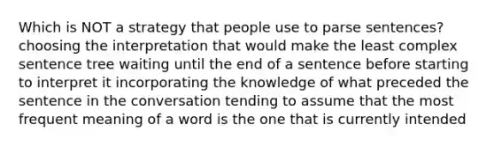 Which is NOT a strategy that people use to parse sentences? choosing the interpretation that would make the least complex sentence tree waiting until the end of a sentence before starting to interpret it incorporating the knowledge of what preceded the sentence in the conversation tending to assume that the most frequent meaning of a word is the one that is currently intended