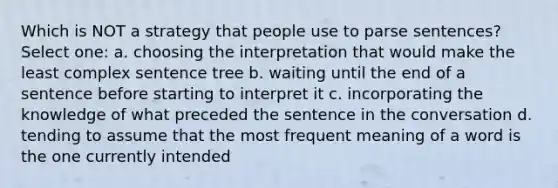 Which is NOT a strategy that people use to parse sentences? Select one: a. choosing the interpretation that would make the least complex sentence tree b. waiting until the end of a sentence before starting to interpret it c. incorporating the knowledge of what preceded the sentence in the conversation d. tending to assume that the most frequent meaning of a word is the one currently intended