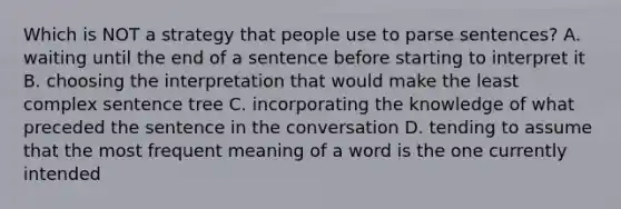 Which is NOT a strategy that people use to parse sentences? A. waiting until the end of a sentence before starting to interpret it B. choosing the interpretation that would make the least complex sentence tree C. incorporating the knowledge of what preceded the sentence in the conversation D. tending to assume that the most frequent meaning of a word is the one currently intended