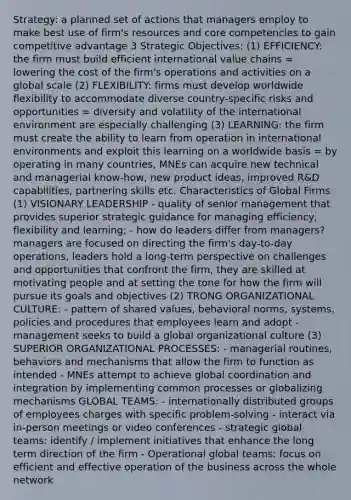 Strategy: a planned set of actions that managers employ to make best use of firm's resources and core competencies to gain competitive advantage 3 Strategic Objectives: (1) EFFICIENCY: the firm must build efficient international value chains = lowering the cost of the firm's operations and activities on a global scale (2) FLEXIBILITY: firms must develop worldwide flexibility to accommodate diverse country-specific risks and opportunities = diversity and volatility of the international environment are especially challenging (3) LEARNING: the firm must create the ability to learn from operation in international environments and exploit this learning on a worldwide basis = by operating in many countries, MNEs can acquire new technical and managerial know-how, new product ideas, improved R&D capabilities, partnering skills etc. Characteristics of Global Firms (1) VISIONARY LEADERSHIP - quality of senior management that provides superior strategic guidance for managing efficiency, flexibility and learning; - how do leaders differ from managers? managers are focused on directing the firm's day-to-day operations, leaders hold a long-term perspective on challenges and opportunities that confront the firm, they are skilled at motivating people and at setting the tone for how the firm will pursue its goals and objectives (2) TRONG ORGANIZATIONAL CULTURE: - pattern of shared values, behavioral norms, systems, policies and procedures that employees learn and adopt - management seeks to build a global organizational culture (3) SUPERIOR ORGANIZATIONAL PROCESSES: - managerial routines, behaviors and mechanisms that allow the firm to function as intended - MNEs attempt to achieve global coordination and integration by implementing common processes or globalizing mechanisms GLOBAL TEAMS: - internationally distributed groups of employees charges with specific problem-solving - interact via in-person meetings or video conferences - strategic global teams: identify / implement initiatives that enhance the long term direction of the firm - Operational global teams: focus on efficient and effective operation of the business across the whole network