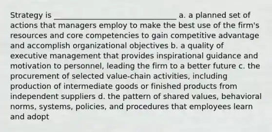 Strategy is ________________________________ a. a planned set of actions that managers employ to make the best use of the firm's resources and core competencies to gain competitive advantage and accomplish organizational objectives b. a quality of executive management that provides inspirational guidance and motivation to personnel, leading the firm to a better future c. the procurement of selected value-chain activities, including production of intermediate goods or finished products from independent suppliers d. the pattern of shared values, behavioral norms, systems, policies, and procedures that employees learn and adopt