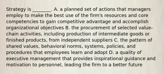 Strategy is​ ________. A. a planned set of actions that managers employ to make the best use of the​ firm's resources and core competencies to gain competitive advantage and accomplish organizational objectives B. the procurement of selected​ value-chain activities, including production of intermediate goods or finished​ products, from independent suppliers C. the pattern of shared​ values, behavioral​ norms, systems,​ policies, and procedures that employees learn and adopt D. a quality of executive management that provides inspirational guidance and motivation to​ personnel, leading the firm to a better future