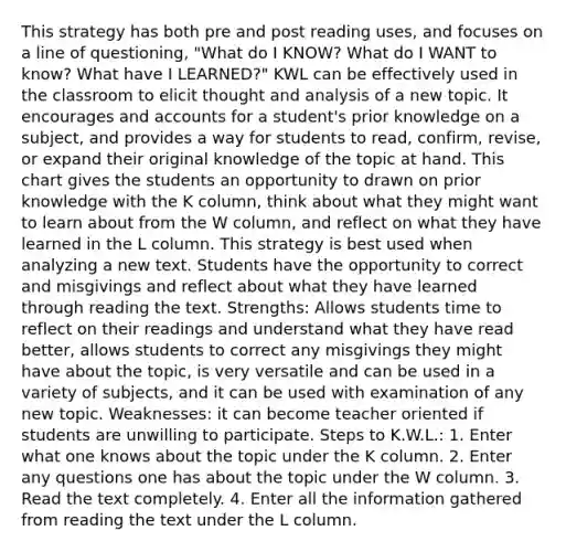 This strategy has both pre and post reading uses, and focuses on a line of questioning, "What do I KNOW? What do I WANT to know? What have I LEARNED?" KWL can be effectively used in the classroom to elicit thought and analysis of a new topic. It encourages and accounts for a student's prior knowledge on a subject, and provides a way for students to read, confirm, revise, or expand their original knowledge of the topic at hand. This chart gives the students an opportunity to drawn on prior knowledge with the K column, think about what they might want to learn about from the W column, and reflect on what they have learned in the L column. This strategy is best used when analyzing a new text. Students have the opportunity to correct and misgivings and reflect about what they have learned through reading the text. Strengths: Allows students time to reflect on their readings and understand what they have read better, allows students to correct any misgivings they might have about the topic, is very versatile and can be used in a variety of subjects, and it can be used with examination of any new topic. Weaknesses: it can become teacher oriented if students are unwilling to participate. Steps to K.W.L.: 1. Enter what one knows about the topic under the K column. 2. Enter any questions one has about the topic under the W column. 3. Read the text completely. 4. Enter all the information gathered from reading the text under the L column.