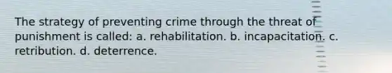 The strategy of preventing crime through the threat of punishment is called: a. ​rehabilitation. b. ​incapacitation. c. ​retribution. d. ​deterrence.