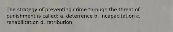 The strategy of preventing crime through the threat of punishment is called: a. deterrence b. incapacitation c. rehabilitation d. retribution