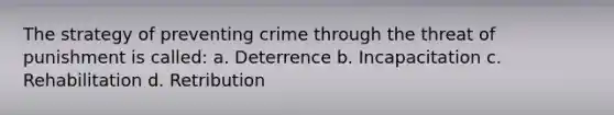 The strategy of preventing crime through the threat of punishment is called: a. Deterrence b. Incapacitation c. Rehabilitation d. Retribution