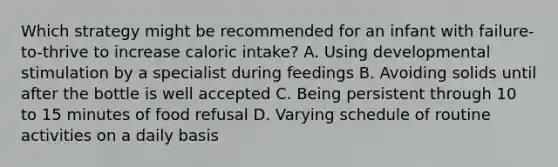 Which strategy might be recommended for an infant with failure-to-thrive to increase caloric intake? A. Using developmental stimulation by a specialist during feedings B. Avoiding solids until after the bottle is well accepted C. Being persistent through 10 to 15 minutes of food refusal D. Varying schedule of routine activities on a daily basis