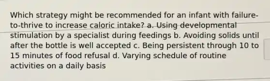 Which strategy might be recommended for an infant with failure-to-thrive to increase caloric intake? a. Using developmental stimulation by a specialist during feedings b. Avoiding solids until after the bottle is well accepted c. Being persistent through 10 to 15 minutes of food refusal d. Varying schedule of routine activities on a daily basis