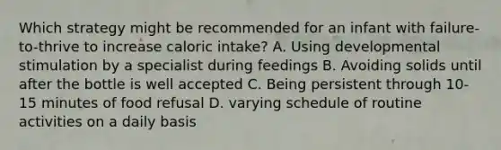 Which strategy might be recommended for an infant with failure-to-thrive to increase caloric intake? A. Using developmental stimulation by a specialist during feedings B. Avoiding solids until after the bottle is well accepted C. Being persistent through 10-15 minutes of food refusal D. varying schedule of routine activities on a daily basis