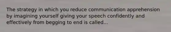 The strategy in which you reduce communication apprehension by imagining yourself giving your speech confidently and effectively from begging to end is called...