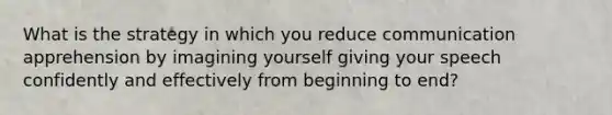 What is the strategy in which you reduce communication apprehension by imagining yourself giving your speech confidently and effectively from beginning to end?