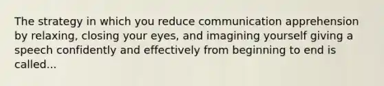 The strategy in which you reduce communication apprehension by relaxing, closing your eyes, and imagining yourself giving a speech confidently and effectively from beginning to end is called...