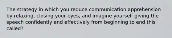 The strategy in which you reduce communication apprehension by relaxing, closing your eyes, and imagine yourself giving the speech confidently and effectively from beginning to end this called?