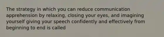 The strategy in which you can reduce communication apprehension by relaxing, closing your eyes, and imagining yourself giving your speech confidently and effectively from beginning to end is called