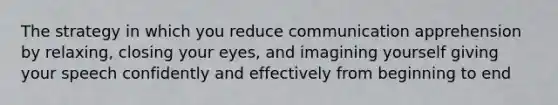 The strategy in which you reduce communication apprehension by relaxing, closing your eyes, and imagining yourself giving your speech confidently and effectively from beginning to end