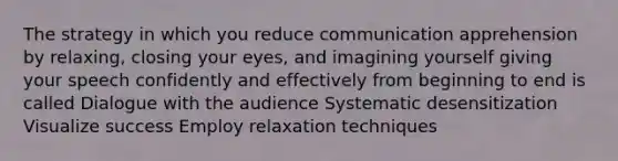 The strategy in which you reduce communication apprehension by relaxing, closing your eyes, and imagining yourself giving your speech confidently and effectively from beginning to end is called Dialogue with the audience Systematic desensitization Visualize success Employ relaxation techniques