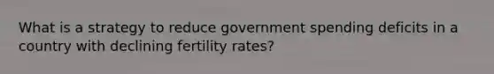 What is a strategy to reduce government spending deficits in a country with declining fertility rates?