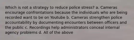 Which is not a strategy to reduce police stress? a. Cameras encourage confrontations because the individuals who are being recorded want to be on Youtube b. Cameras strengthen police accountability by documenting encounters between officers and the public c. Recordings help administrators conceal internal agency problems d. All of the above