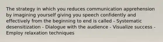 The strategy in which you reduces communication apprehension by imagining yourself giving you speech confidently and effectively from the beginning to end is called - Systematic desensitization - Dialogue with the audience - Visualize success - Employ relaxation techniques