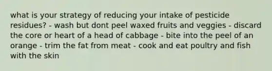 what is your strategy of reducing your intake of pesticide residues? - wash but dont peel waxed fruits and veggies - discard the core or heart of a head of cabbage - bite into the peel of an orange - trim the fat from meat - cook and eat poultry and fish with the skin