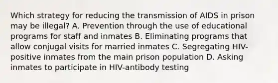 Which strategy for reducing the transmission of AIDS in prison may be illegal? A. Prevention through the use of educational programs for staff and inmates B. Eliminating programs that allow conjugal visits for married inmates C. Segregating HIV-positive inmates from the main prison population D. Asking inmates to participate in HIV-antibody testing