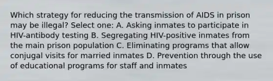 Which strategy for reducing the transmission of AIDS in prison may be illegal? Select one: A. Asking inmates to participate in HIV-antibody testing B. Segregating HIV-positive inmates from the main prison population C. Eliminating programs that allow conjugal visits for married inmates D. Prevention through the use of educational programs for staff and inmates