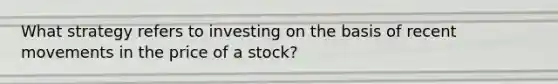 What strategy refers to investing on the basis of recent movements in the price of a stock?