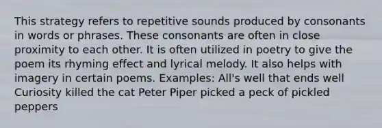 This strategy refers to repetitive sounds produced by consonants in words or phrases. These consonants are often in close proximity to each other. It is often utilized in poetry to give the poem its rhyming effect and lyrical melody. It also helps with imagery in certain poems. Examples: All's well that ends well Curiosity killed the cat Peter Piper picked a peck of pickled peppers