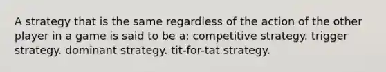 A strategy that is the same regardless of the action of the other player in a game is said to be a: competitive strategy. trigger strategy. dominant strategy. tit-for-tat strategy.