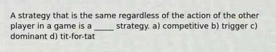 A strategy that is the same regardless of the action of the other player in a game is a _____ strategy. a) competitive b) trigger c) dominant d) tit-for-tat