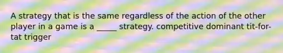 A strategy that is the same regardless of the action of the other player in a game is a _____ strategy. competitive dominant tit-for-tat trigger