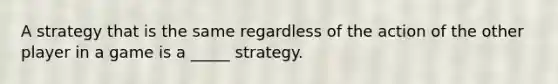 A strategy that is the same regardless of the action of the other player in a game is a _____ strategy.