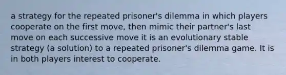 a strategy for the repeated prisoner's dilemma in which players cooperate on the first move, then mimic their partner's last move on each successive move it is an evolutionary stable strategy (a solution) to a repeated prisoner's dilemma game. It is in both players interest to cooperate.