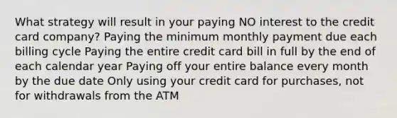 What strategy will result in your paying NO interest to the credit card company? Paying the minimum monthly payment due each billing cycle Paying the entire credit card bill in full by the end of each calendar year Paying off your entire balance every month by the due date Only using your credit card for purchases, not for withdrawals from the ATM