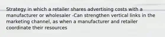 Strategy in which a retailer shares advertising costs with a manufacturer or wholesaler -Can strengthen vertical links in the marketing channel, as when a manufacturer and retailer coordinate their resources