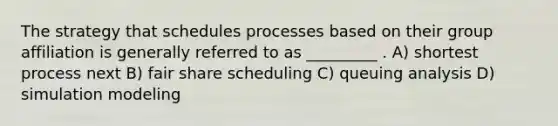 The strategy that schedules processes based on their group affiliation is generally referred to as _________ . A) shortest process next B) fair share scheduling C) queuing analysis D) simulation modeling