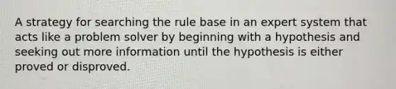 A strategy for searching the rule base in an expert system that acts like a problem solver by beginning with a hypothesis and seeking out more information until the hypothesis is either proved or disproved.