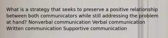 What is a strategy that seeks to preserve a positive relationship between both communicators while still addressing the problem at hand? Nonverbal communication Verbal communication Written communication Supportive communication