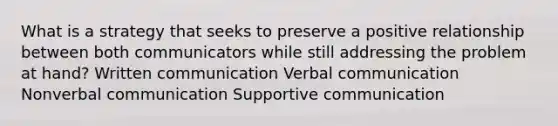 What is a strategy that seeks to preserve a positive relationship between both communicators while still addressing the problem at hand? Written communication Verbal communication Nonverbal communication Supportive communication