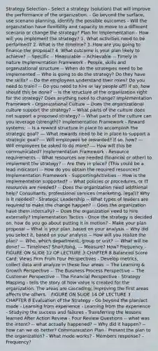 Strategy Selection - Select a strategy (solution) that will improve the performance of the organization. - Go beyond the surface, use scenario planning, identify the possible outcomes - Will the organization have flexibility and capacity to move to a different scenario or change the strategy? Plan for Implementation - How will you implement the strategy? 1. What activities need to be performed? 2. What is the timeline? 3. How are you going to finance the proposal? 4. What outcome is your plan likely to achieve? -- Specific -- Measurable -- Achievable -- Timely in nature Implementation Framework - People, skills and organizational structure -- When do the strategies need to be implemented -- Who is going to do the strategy? Do they have the skills? -- Do the employees understand their roles? Do you need to train? -- Do you need to hire or lay people off? If so, how should this be done? -- Is the structure of the organization right for the strategy? Does anything need to change? Implementation Framework - Organizational Culture -- Does the organizational culture support the strategy? -- What parts of the culture does not support a proposed strategy? -- What parts of the culture can you leverage (strength)? Implementation Framework - Reward systems: -- Is a reward structure in place to accomplish the strategic goal? --- What rewards need to be in place to support a strategic goal? --- Will employees be rewarded? If so, how? --- Will employees be asked to do more? --- How will this be communicated? Implementation Framework - Resource requirements -- What resources are needed (financial or other) to implement the strategy? -- Are they in place? (This could be a lead indicator) -- How do you obtain the required resources? Implementation Framework - SupportingActivities -- How is the implementation supported? -- What policies or procedures, or IT resources are needed? -- Does the organization need additional help? Consultants, professional services (marketing, legal)? Why is it needed? - Strategic Leadership -- What types of leaders are required to make the change happen? -- Does the organization have them internally? -- Does the organization need to hire externally? Implementation Tactics - Once the strategy is decided on, how do you go about putting it in motion? - Make your plan proposal -- What is your plan, based on your analysis -- Why did you select it, based on your analysis -- How will you realize the plan? --- Who, which department, group or unit? --- What will be done? --- Timelines? Short/long, --- Measure? How? Frequency - FIGURE ON SLIDE 12 OF LECTURE 3 CHAPTER 8 Balanced Score Card: Views Firm From Four Perspectives - Develop metrics, collect data and analyze in these four areas. -- The Learning & Growth Perspective -- The Business Process Perspective -- The Customer Perspective -- The Financial Perspective - Strategy Mapping - tells the story of how value is created for the organization. The areas are cascading; improving the first areas affects the others. - FIGURE ON SLIDE 14 OF LECTURE 3 CHAPTER 8 Evaluation of the Strategy - Go beyond the plan/act mode - Learning from experience - Learning from the experience - Studying the success and failures - Transferring the lessons learned After Action Review - Four Review Questions -- what was the intent? -- what actually happened? -- Why did it happen? -- how can we do better? Communication Plan - Present the plan to the organization? - What mode works? - Members response? - Frequency?