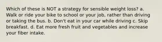 Which of these is NOT a strategy for sensible weight loss? a. Walk or ride your bike to school or your job, rather than driving or taking the bus. b. Don't eat in your car while driving c. Skip breakfast. d. Eat more fresh fruit and vegetables and increase your fiber intake.