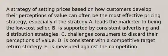 A strategy of setting prices based on how customers develop their perceptions of value can often be the most effective pricing strategy, especially if the strategy A. leads the marketer to being the low-cost seller. B. is supported by consistent advertising and distribution strategies. C. challenges consumers to discard their perceptions of value. D. is consistent with a competitive target return strategy. E. is measured against the competition.