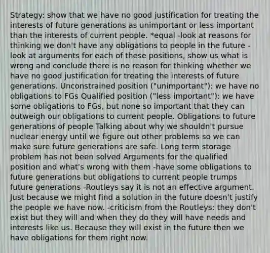 Strategy: show that we have no good justification for treating the interests of future generations as unimportant or less important than the interests of current people. *equal -look at reasons for thinking we don't have any obligations to people in the future -look at arguments for each of these positions, show us what is wrong and conclude there is no reason for thinking whether we have no good justification for treating the interests of future generations. Unconstrained position ("unimportant"): we have no obligations to FGs Qualified position ("less important"): we have some obligations to FGs, but none so important that they can outweigh our obligations to current people. Obligations to future generations of people Talking about why we shouldn't pursue nuclear energy until we figure out other problems so we can make sure future generations are safe. Long term storage problem has not been solved Arguments for the qualified position and what's wrong with them -have some obligations to future generations but obligations to current people trumps future generations -Routleys say it is not an effective argument. Just because we might find a solution in the future doesn't justify the people we have now. -criticism from the Routleys: they don't exist but they will and when they do they will have needs and interests like us. Because they will exist in the future then we have obligations for them right now.