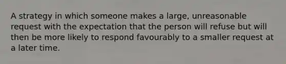 A strategy in which someone makes a large, unreasonable request with the expectation that the person will refuse but will then be more likely to respond favourably to a smaller request at a later time.