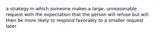 a strategy in which someone makes a large, unreasonable request with the expectation that the person will refuse but will then be more likely to respond favorably to a smaller request later