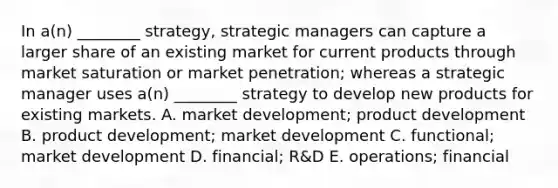 In​ a(n) ________​ strategy, strategic managers can capture a larger share of an existing market for current products through market saturation or market​ penetration; whereas a strategic manager uses​ a(n) ________ strategy to develop new products for existing markets. A. market​ development; product development B. product​ development; market development C. ​functional; market development D. ​financial; R&D E. ​operations; financial