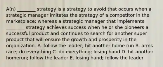 ​A(n) ________ strategy is a strategy to avoid that occurs when a strategic manager imitates the strategy of a competitor in the​ marketplace; whereas a strategic manager that implements​ ________ strategy achieves success when he or she pioneers a successful product and continues to search for another super product that will ensure the growth and prosperity in the organization. A. follow the​ leader; hit another home run B. arms​ race; do everything C. do​ everything; losing hand D. hit another​ homerun; follow the leader E. losing​ hand; follow the leader