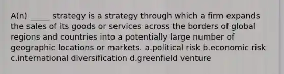 A(n) _____ strategy is a strategy through which a firm expands the sales of its goods or services across the borders of global regions and countries into a potentially large number of geographic locations or markets. a.political risk b.economic risk c.international diversification d.greenfield venture