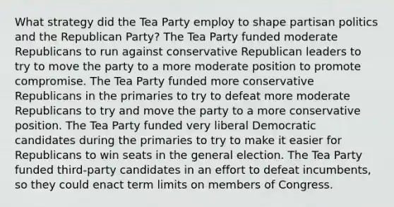 What strategy did the Tea Party employ to shape partisan politics and the Republican Party? The Tea Party funded moderate Republicans to run against conservative Republican leaders to try to move the party to a more moderate position to promote compromise. The Tea Party funded more conservative Republicans in the primaries to try to defeat more moderate Republicans to try and move the party to a more conservative position. The Tea Party funded very liberal Democratic candidates during the primaries to try to make it easier for Republicans to win seats in the general election. The Tea Party funded third-party candidates in an effort to defeat incumbents, so they could enact term limits on members of Congress.