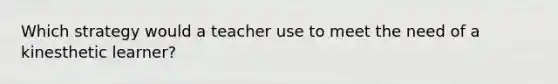 Which strategy would a teacher use to meet the need of a kinesthetic learner?